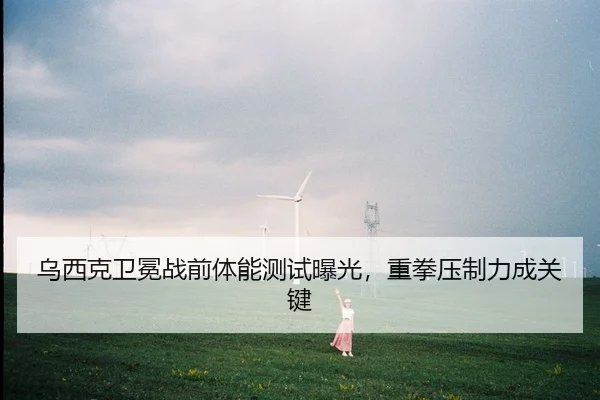 乌西克卫冕战前体能测试曝光，重拳压制力成关键