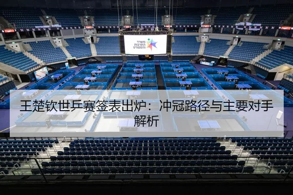 王楚钦世乒赛签表出炉：冲冠路径与主要对手解析