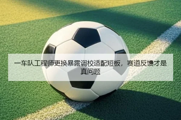 一车队工程师更换暴露调校适配短板，赛道反馈才是真问题